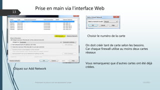 Prise en main via l’interface Web
12/1/2015Présentation et prise en main des équipements Juniper
13
Choisir le numéro de la carte
Cliquez sur Add Network
On doit créér tant de carte selon les besoins.
Car chaque firewall utilise au moins deux cartes
réseaux
Vous remarquerez que d’autres cartes ont été déjà
créées.
 