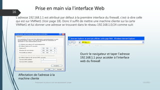 Prise en main via l’interface Web
L’adresse 192.168.1.1 est attribué par défaut à la première interface du firewall, c’est-à-dire celle
qui est sur VMNet1 (Voir page 18). Donc il suffit de mettre une machine cliente sur la carte
VMNet1 et lui donner une adresse se trouvant dans le réseau 192.168.1.0/24 comme suit:
12/1/2015Présentation et prise en main des équipements Juniper
16
Ouvrir le navigateur et taper l’adresse
192.168.1.1 pour accéder à l’interface
web du firewall
Affectation de l’adresse à la
machine cliente
 