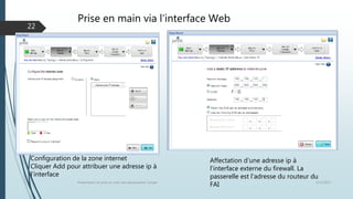 Prise en main via l’interface Web
12/1/2015Présentation et prise en main des équipements Juniper
22
Affectation d’une adresse ip à
l’interface externe du firewall. La
passerelle est l’adresse du routeur du
FAI
Configuration de la zone internet
Cliquer Add pour attribuer une adresse ip à
l’interface
 