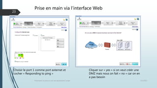 Prise en main via l’interface Web
12/1/2015Présentation et prise en main des équipements Juniper
23
Cliquer sur « yes » si on veut créér une
DMZ mais nous on fait « no » car on en
a pas besoin
Choisir le port 1 comme port externet et
cocher « Responding to ping »
 