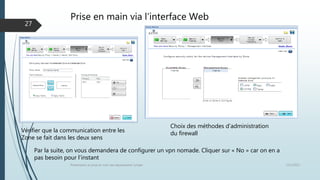 Prise en main via l’interface Web
12/1/2015Présentation et prise en main des équipements Juniper
27
Choix des méthodes d’administration
du firewallVérifier que la communication entre les
Zone se fait dans les deux sens
Par la suite, on vous demandera de configurer un vpn nomade. Cliquer sur « No » car on en a
pas besoin pour l’instant
 