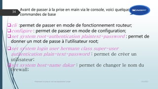 Avant de passer à la prise en main via le console, voici quelques
commandes de base
12/1/2015Présentation et prise en main des équipements Juniper
34
cli :permet de passer en mode de fonctionnement routeur;
configure : permet de passer en mode de configuration;
set system root-authentication plaintext-password : permet de
donner un mot de passe à l’utilisateur root;
set system login user hermann class super-user
authentication plain-text-password : permet de créer un
utilisateur;
set system host-name dakar : permet de changer le nom du
firewall;
 