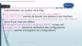 12/1/2015Présentation et prise en main des équipements Juniper
35
set system services web-management http : permet d’activer
l’administration du routeur via le http;
set interfaces ge-0/0/0 unit 0 family inet address
192.168.0.2/24 : permet de donner une adresse à une interface;
set routing-options static route 0.0.0.0/0 next-hop 192.168.0.1:
Ajout d’une route par défaut;
Set protocols ospf area 0.0.0.0 interface ge-0/0/0.0 : routage ospf;
commit check : permet la vérification des configurations;
commit : permet d’enregistrer les configurations;
set security zones security-zone trust interfaces ge-0/0/0.0 host-inbound-traffic protocols ospf
 