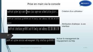 12/1/2015Présentation et prise en main des équipements Juniper
37
Création d’un utilisateur
Attribution d’adresse à une
interface
Activer le management de
l’équipement via http
Prise en main via la console
 