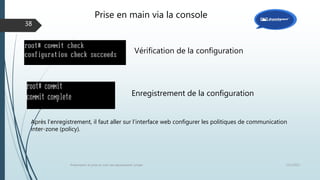 12/1/2015Présentation et prise en main des équipements Juniper
38
Vérification de la configuration
Enregistrement de la configuration
Après l’enregistrement, il faut aller sur l’interface web configurer les politiques de communication
inter-zone (policy).
Prise en main via la console
 