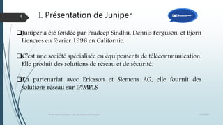 I. Présentation de Juniper
12/1/2015Présentation et prise en main des équipements Juniper
4
Juniper a été fondée par Pradeep Sindhu, Dennis Ferguson, et Bjorn
Liencres en février 1996 en Californie.
C’est une société spécialisée en équipements de télécommunication.
Elle produit des solutions de réseau et de sécurité.
En partenariat avec Ericsson et Siemens AG, elle fournit des
solutions réseau sur IP/MPLS
 
