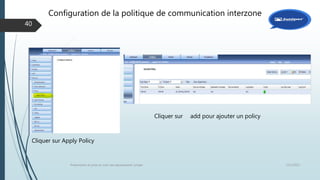 12/1/2015Présentation et prise en main des équipements Juniper
40
Cliquer sur Apply Policy
Cliquer sur add pour ajouter un policy
Configuration de la politique de communication interzone
 