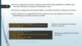 12/1/2015Présentation et prise en main des équipements Juniper
43
 Avant la configuration du VPN, configurez d’abord les firewalls JUNIPER1 et JUNIPER2 selon
l’une des méthodes de configuration présentées ci-haut.
 Une fois la configuration des firewalls réalisée, nous allons maintenant configurer les routeurs
 Nous utiliserons un routage OSPF entre les routeurs et une route statique vers les réseaux
d’extrémité que nous allons distribuer via OSPF
Attribuer une adresse ip à l’interface
F0/0 du routeur R1
Attribuer une adresse IP à l’interface
série de R1
 