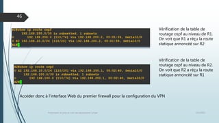 12/1/2015Présentation et prise en main des équipements Juniper
46
Vérification de la table de
routage ospf au niveau de R1.
On voit que R1 a réçu la route
statique annoncéé sur R2
Vérification de la table de
routage ospf au niveau de R2.
On voit que R2 a réçu la route
statique annoncéé sur R1
Accéder donc à l’interface Web du premier firewall pour la configuration du VPN
 