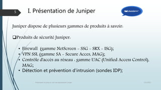 I. Présentation de Juniper
12/1/2015Présentation et prise en main des équipements Juniper
5
Juniper dispose de plusieurs gammes de produits à savoir:
Produits de sécurité Juniper:
• Firewall (gamme NetScreen - SSG - SRX - ISG);
• VPN SSL (gamme SA - Secure Acces, MAG);
• Contrôle d'accès au réseau : gamme UAC (Unified Access Control),
MAG;
• Détection et prévention d'intrusion (sondes IDP);
 