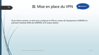 III. Mise en place du VPN
12/1/2015Présentation et prise en main des équipements Juniper
53
De la même manière, on doit aussi configurer le VPN au niveau de l’équipement JUNIPER2 en
précisant l’adresse WAN de JUNIPER1 et le réseau distant;
 