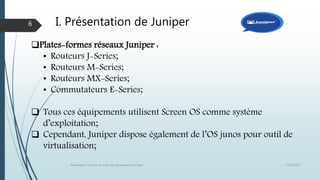 I. Présentation de Juniper
12/1/2015Présentation et prise en main des équipements Juniper
6
Plates-formes réseaux Juniper :
• Routeurs J-Series;
• Routeurs M-Series;
• Routeurs MX-Series;
• Commutateurs E-Series;
 Tous ces équipements utilisent Screen OS comme système
d’exploitation;
 Cependant, Juniper dispose également de l’OS junos pour outil de
virtualisation;
 