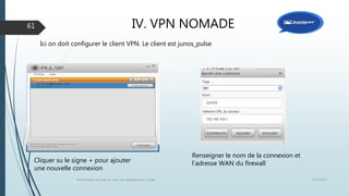 IV. VPN NOMADE
12/1/2015Présentation et prise en main des équipements Juniper
61
Ici on doit configurer le client VPN. Le client est junos_pulse
Cliquer su le signe + pour ajouter
une nouvelle connexion
Renseigner le nom de la connexion et
l’adresse WAN du firewall
 
