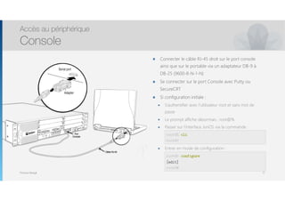 Thomas Moegli
๏ Connecter le câble RJ-45 droit sur le port console
ainsi que sur le portable via un adaptateur DB-9 à
DB-25 (9600-8-N-1-N)
๏ Se connecter sur le port Console avec Putty ou
SecureCRT
๏ Si configuration initiale :
๏ S’authentifier avec l’utilisateur root et sans mot de
passe
๏ Le prompt affiche désormais : root@%
๏ Passer sur l’interface JunOS via la commande : 
 
๏ Entrer en mode de configuration : 
 
Accès au périphérique
Console
17
root@% cli
root@>
root@> configure
[edit]
root@#
 
