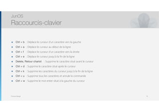 Thomas Moegli
๏ Ctrl + b : Déplace le curseur d’un caractère vers la gauche
๏ Ctrl + a	 : Déplace le curseur au début de la ligne
๏ Ctrl + f	 : Déplace le curseur d’un caractère vers la droite
๏ Ctrl + e	 : Déplace le curseur jusqu’à la fin de la ligne
๏ Delete, Retour chariot	 : Supprime le caractère situé avant le curseur
๏ Ctrl + d	 : Supprime le caractère situé après le curseur
๏ Ctrl + k	 : Supprime les caractères du curseur jusqu’à la fin de la ligne
๏ Ctrl + u	 : Supprime tous les caractères et annule la commande
๏ Ctrl + w	 : Supprime le mot entier situé à la gauche du curseur
JunOS
Raccourcis-clavier
19
 