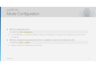 Thomas Moegli
๏ Afficher la configuration Active 
๏ Lors de l’affichage, un timestamp s’affiche au-dessus de la configuration indiquant l’heure à laquelle a eu lieu le dernier
changement
๏ Afficher les changements apportées dans le fichier Candidate par rapport à la configuration active 
๏ Utile pour vérifier les changements avant commit
JunOS CLI
Mode Configuration
22
root@SRX-210> show configuration
root@SRX-210> show | compare
 