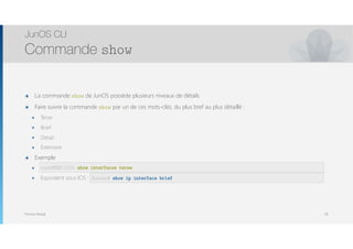 Thomas Moegli
๏ La commande show de JunOS possède plusieurs niveaux de détails
๏ Faire suivre la commande show par un de ces mots-clés, du plus bref au plus détaillé :
๏ Terse
๏ Brief
๏ Detail
๏ Extensive
๏ Exemple
๏ root@EX-1> show interfaces terse
๏ Equivalent sous IOS : show ip int brief
JunOS CLI
Commande show
28
root@SRX-210> show interfaces terse
Router# show ip interface brief
 