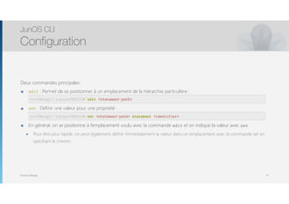 Thomas Moegli
Deux commandes principales :
๏ edit : Permet de se positionner à un emplacement de la hiérarchie particulière : 
edit <statement-path>
๏ set : Définir une valeur pour une propriété : 
set <statement-path> statement <identifier>
๏ En général, on se positionne à l’emplacement voulu avec la commande edit et on indique la valeur avec set
๏ Pour être plus rapide, on peut également définir immédiatement la valeur dans un emplacement avec la commande set en
spécifiant le chemin.
JunOS CLI
Configuration
31
root@moegli-juniperSRX210# edit <statement-path>
root@moegli-juniperSRX210# set <statement-path> statement <identifier>
 