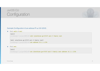 Thomas Moegli
Exemple (Configuration d’une adresse IP sur GE-0/0/0) :
๏ Avec edit et set :
๏ Avec set :
JunOS CLI
Configuration
32
[edit]
root@moegli-juniperSRX210# edit interfaces ge-0/0/0 unit 0 family inet
[edit interfaces ge-0/0/0 unit 0 family inet]
root@moegli-juniperSRX210# set address 10.1.1.1/24
[edit]
root@moegli-juniperSRX210# set interfaces ge-0/0/0 unit 0 family inet address 10.1.1.1/24
 