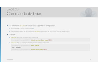 Thomas Moegli
๏ La commande delete est utilisée pour supprimer la configuration
๏ Equivalent IOS de la commande no …
๏ La syntaxe et l’effet de la commande delete dépendent de la position dans la hiérarchie CLI
๏ Exemple :
๏ delete depuis le sommet de la hiérarchie 
root@SRX-1# delete system host-name SRX-1
๏ delete depuis un emplacement plus bas dans la hiérarchie 
root@SRX-1# edit system 
[edit system] 
root@SRX-1# delete host-name
JunOS CLI
Commande delete
34
root@moegli-juniperSRX210# edit system
[edit system]
root@moegli-juniperSRX210# delete host-name SRX-1
root@moegli-juniperSRX210# delete system host-name SRX-1
 