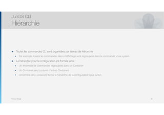 Thomas Moegli
๏ Toutes les commandes CLI sont organisées par niveau de hiérarchie
๏ Par exemple, toutes les commandes liées à l’affichage sont regroupées dans la commande show system
๏ La hiérarchie pour la configuration est formée ainsi :
๏ Un ensemble de commandes regroupées dans un Container
๏ Un Container peut contenir d’autres Containers
๏ L’ensemble des Containers forme la hiérarchie de la configuration sous JunOS
JunOS CLI
Hiérarchie
38
 