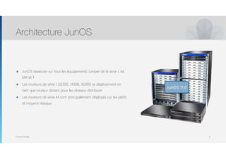 Thomas Moegli
๏ JunOS s’exécute sur tous les équipements Juniper de la série J, M,
MX et T
๏ Les routeurs de série J (J2300, J4300, J6300) se déploiement en
tant que routeur distant pour les réseaux distribués
๏ Les routeurs de série M sont principalement déployés sur les petits
et moyens réseaux
Architecture JunOS
4
JunOS 11.0
 