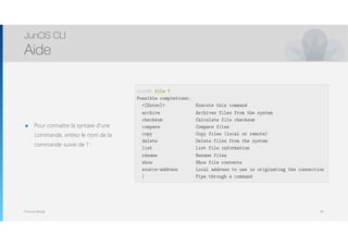 Thomas Moegli
๏ Pour connaitre la syntaxe d’une
commande, entrez le nom de la
commande suivie de ? :
JunOS CLI
Aide
44
root@> file ?
Possible completions:
<[Enter]> Execute this command
archive Archives files from the system
checksum Calculate file checksum
compare Compare files
copy Copy files (local or remote)
delete Delete files from the system
list List file information
rename Rename files
show Show file contents
source-address Local address to use in originating the connection
| Pipe through a command
 
