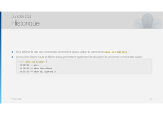 Thomas Moegli
๏ Pour afficher la liste des commandes récemment saisies, utiliser la commande show cli history :
๏ Les touches Flèche haute et Flèche basse permettent également de récupérer les anciennes commandes saisies : 
 
 
 
JunOS CLI
Historique
46
root@> show cli history 3
16:20:50 -- edit
16:28:42 -- show interfaces
16:33:10 -- show cli history 3
 
