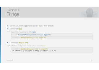 Thomas Moegli
๏ Comme IOS, JunOS supporte le caractère | pour filtrer le résultat
๏ Commande find
๏ Equivalent à la commande IOS begin 
CSR-1# show interfaces gig1 | include MTU 
root@SRX-1 > show interfaces ge-0/0/0 | match MTU
๏ Commande display set
๏ Affiche la configuration avec la syntaxe complète set
CSR-1# show interfaces gig1 | exclude MTU 
root@SRX-1 > show interfaces ge-0/0/0 | except MTU
JunOS CLI
Filtrage
49
Router# show interface GigabitEthernet0/1 | begin MTU
root@SRX-1> show interfaces ge-0/0/0 | find MTU
root@SRX-1> show interfaces ge-0/0/0 | except MTU
set interfaces ge-0/0/0 unit 0 family inet address 1.2.3.4/24
 