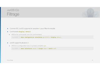 Thomas Moegli
๏ Comme IOS, JunOS supporte le caractère | pour filtrer le résultat
๏ Commande display detail
๏ Affiche les commandes avec les commentaires 
root@SRX-1 > show interfaces ge-0/0/0 | match MTU
๏ JunOS supporte plusieurs |
๏ Affiche la configuration avec la syntaxe complète set 
root@SRX-1 > show interfaces ge-0/0/0 | except MTU
JunOS CLI
Filtrage
50
root@SRX-1> show configuration interfaces ge-0/0/0 | display detail
root@SRX-1> show interfaces terse | except down | match inet
 