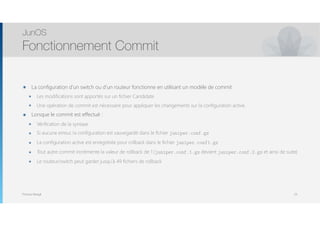 Thomas Moegli
๏ La configuration d’un switch ou d’un routeur fonctionne en utilisant un modèle de commit
๏ Les modifications sont apportés sur un fichier Candidate
๏ Une opération de commit est nécessaire pour appliquer les changements sur la configuration active.
๏ Lorsque le commit est effectué :
๏ Vérification de la syntaxe
๏ Si aucune erreur, la configuration est sauvegardé dans le fichier juniper.conf.gz
๏ La configuration active est enregistrée pour rollback dans le fichier juniper.conf1.gz
๏ Tout autre commit incrémente la valeur de rollback de 1 (juniper.conf.1.gz devient juniper.conf.2.gz et ainsi de suite)
๏ Le routeur/switch peut garder jusqu’à 49 fichiers de rollback
JunOS
Fonctionnement Commit
53
 