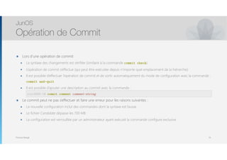Thomas Moegli
๏ Lors d’une opération de commit
๏ La syntaxe des changements est vérifiée (similaire à la commande commit check)
๏ L’opération de commit s’effectue (qui peut être exécutée depuis n’importe quel emplacement de la hiérarchie)
๏ Il est possible d’effectuer l’opération de commit et de sortir automatiquement du mode de configuration avec la commande :
commit and-quit
๏ Il est possible d’ajouter une description au commit avec la commande : 
user@host# commit comment comment-string
๏ Le commit peut ne pas s’effectuer et faire une erreur pour les raisons suivantes :
๏ La nouvelle configuration inclut des commandes dont la syntaxe est fausse
๏ Le fichier Candidate dépasse les 700 MB
๏ La configuration est verrouillée par un administrateur ayant exécuté la commande configure exclusive
JunOS
Opération de Commit
55
root@SRX-1# commit comment comment-string
 