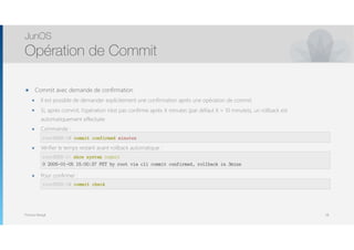 Thomas Moegli
๏ Commit avec demande de confirmation
๏ Il est possible de demander explicitement une confirmation après une opération de commit
๏ Si, après commit, l’opération n’est pas confirme après X minutes (par défaut X = 10 minutes), un rollback est
automatiquement effectuée
๏ Commande : 
commit confirmed minutes
๏ Vérifier le temps restant avant rollback automatique : 
 
show system commit
๏ Pour confirmer : 
commit check
JunOS
Opération de Commit
58
root@SRX-1# commit confirmed minutes
root@SRX-1> show system commit
0 2005-01-05 15:00:37 PST by root via cli commit confirmed, rollback in 3mins
root@SRX-1# commit check
 