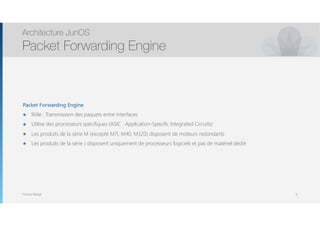 Thomas Moegli
Packet Forwarding Engine
๏ Rôle : Transmission des paquets entre interfaces
๏ Utilise des processeurs spécifiques (ASIC : Application-Specific Integrated Circuits)
๏ Les produits de la série M (excepté M7i, M40, M320) disposent de moteurs redondants
๏ Les produits de la série J disposent uniquement de processeurs logiciels et pas de matériel dédié
Architecture JunOS
Packet Forwarding Engine
6
 