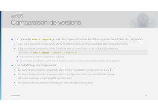 Thomas Moegli
๏ La commande show | compare permet de comparer et montrer les différences entre deux fichiers de configuration
๏ Sans autre argument, la commande affiche la différence entre le fichier Candidate et la configuration active
๏ Il est possible de comparer le fichier Candidate avec un autre fichier ou un rollback, la syntaxe est : 
user@host# show | compare (filename | rollback n)
๏ Filename est le chemin complet vers le fichier
๏ N est l’index du rollback. Le plus récent porte le numéro 0, le plus vieux porte le numéro 49 (si présent)
๏ Lors de l’affichage des comparaisons :
๏ Les commandes présentes uniquement dans le fichier Candidate sont précédés du signe +
๏ Les commandes présentes uniquement dans la configuration active sont précédés du signe –  
(et seront supprimés si l’opération de commit a lieu)
๏ Les commandes qui resteront inchangés ne sont précédés d’aucun signe
JunOS
Comparaison de versions
60
root@SRX-1# show | compare (filename | rollback n)
 