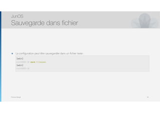 Thomas Moegli
๏ La configuration peut être sauvegardée dans un fichier texte : 
[edit] 
user@host# save filename 
[edit] 
JunOS
Sauvegarde dans fichier
65
[edit]
root@SRX-1# save filename
[edit]
root@SRX-1#
 