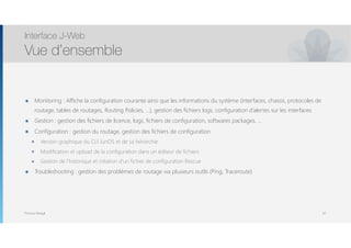 Thomas Moegli
๏ Monitoring : Affiche la configuration courante ainsi que les informations du système (interfaces, chassis, protocoles de
routage, tables de routages, Routing Policies, …), gestion des fichiers logs, configuration d’alertes sur les interfaces
๏ Gestion : gestion des fichiers de licence, logs, fichiers de configuration, softwares packages, …
๏ Configuration : gestion du routage, gestion des fichiers de configuration
๏ Version graphique du CLI JunOS et de sa hiérarchie
๏ Modification et upload de la configuration dans un éditeur de fichiers
๏ Gestion de l’historique et création d’un fichier de configuration Rescue
๏ Troubleshooting : gestion des problèmes de routage via plusieurs outils (Ping, Traceroute)
Interface J-Web
Vue d’ensemble
67
 