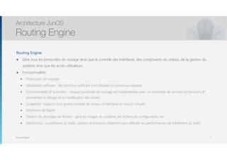 Thomas Moegli
Routing Engine
๏ Gère tous les protocoles de routage ainsi que le contrôle des interfaces, des composants du châssis, de la gestion du
système ainsi que les accès utilisateurs
๏ Fonctionnalités
๏ Protocoles de routage
๏ Modularité software : les fonctions software sont divisées en processus séparés
๏ Fonctionnalités IP avancées : chaque protocole de routage est implémentée avec un ensemble de services et fonctions IP
permettant le filtrage et la modification des routes
๏ Scalabilité : support d’un grand nombre de routes, d’interfaces et circuits virtuels
๏ Interfaces de Mgmt
๏ Gestion du stockage de fichiers : gère les images du système, les fichiers de configuration, etc…
๏ Monitoring : surveillance du trafic, gestion et émission d’alarmes sans affecter les performances de traitement du trafic
Architecture JunOS
Routing Engine
7
 