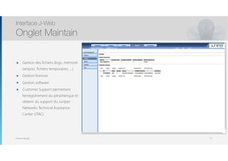 Thomas Moegli
๏ Gestion des fichiers (logs, mémoire
tampon, fichiers temporaires, …)
๏ Gestion licences
๏ Gestion software
๏ Customer Support permettant
l’enregistrement du périphérique et
obtenir du support du Juniper
Networks Technical Assistance
Center (JTAC)
Interface J-Web
Onglet Maintain
72
 