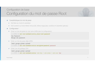 Thomas Moegli
๏ Caractéristiques du mot de passe
๏ Doit faire au moins 6 caractères
๏ Doit contenir au moins lettres minuscules, lettres majuscules, numéros et caractères spéciaux
๏ Configuration :
๏ Entrer un mot de passe en clair (sera chiffré dans la configuration) : 
 
 
๏ Entrer un mot de passe déjà chiffré : 
 
๏ Entrer une clé publique SSH : 
 
Configuration de base
Configuration du mot de passe Root
77
root@SRX-1# set root-authentication plain-text-password
New Password : 
Retype new password:
[edit groups global system]
root@SRX-1# set root-authentication encrypted-password password
[edit groups global system]
root@SRX-1# set root-authentication (ssh-dsa | ssh-ecdsa | ssh-rsa) key
 