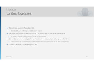 Thomas Moegli
๏ Similaire aux sous-interfaces dans IOS
๏ Dans JunOS, une unité logique est toujours requise
๏ Certaines encapsulations (PPP, Cisco HDLC) ne supportent qu’une seule unité logique
๏ Le numéro d’unité doit être zéro pour ces encapsulations
๏ Les unités logiques ne sont pas liés aux identifiants de circuits, leurs valeurs peuvent différer
๏ Dans un souci de cohérence et de clarté, il est toutefois recommandé de les faire correspondre
๏ Support d’adresses de plusieurs protocoles
Interfaces
Unités logiques
88
 