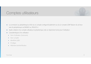 Thomas Moegli
๏ La connexion au périphérique se fait via un compte configuré localement ou via un compte LDAP (liaison du serveur
avec le périphérique via RADIUS ou TACACS+)
๏ Après création d’un compte utilisateur, le périphérique crée un répertoire home pour l’utilisateur
๏ Caractéristiques d’un utilisateur
๏ Nom d’utilisateur (Username)
๏ Nom complet
๏ Identifiant (UID)
๏ Privilèges
๏ Méthode d’authentification
Comptes utilisateurs
90
 