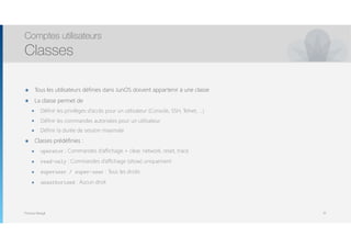 Thomas Moegli
๏ Tous les utilisateurs définies dans JunOS doivent appartenir à une classe
๏ La classe permet de
๏ Définir les privilèges d’accès pour un utilisateur (Console, SSH, Telnet, …)
๏ Définir les commandes autorisées pour un utilisateur
๏ Définir la durée de session maximale
๏ Classes prédéfinies :
๏ operator : Commandes d’affichage + clear, network, reset, trace
๏ read-only : Commandes d’affichage (show) uniquement
๏ superuser / super-user : Tous les droits
๏ unauthorized : Aucun droit
Comptes utilisateurs
Classes
91
 