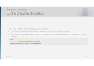Thomas Moegli
๏ L’ordre des méthodes d’authentification peut être configurée
๏ Le périphérique tente chaque méthode configurée jusqu’à ce qu’un mot de passe est acceptée
๏ Si la méthode d’authentification radius et tacplus ne donne pas de réponse, l’authentification locale (password) est toujours
consultée 
 
 
Comptes utilisateurs
Ordre d’authentification
95
[edit]
root@SRX-1# show system authentication-order
authentication-order [radius tacplus password];
 