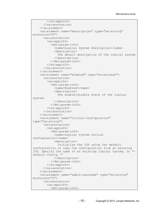 DMI Solutions Guide
- 10 - Copyright © 2013, Juniper Networks, Inc.
</xs:appinfo>
</xs:annotation>
</xs:element>
<xs:element name="description" type="xs:string"
minOccurs="0">
<xs:annotation>
<xs:appinfo>
<dmi:param-info>
<name>Logical System Description</name>
<description>
The detail description of the logical system
</description>
</dmi:param-info>
</xs:appinfo>
</xs:annotation>
</xs:element>
<xs:element name="enabled" type="xs:boolean">
<xs:annotation>
<xs:appinfo>
<dmi:param-info>
<name>Enabled</name>
<description>
The enable/disable state of the logical
system.
</description>
</dmi:param-info>
</xs:appinfo>
</xs:annotation>
</xs:element>
<xs:element name="initial-configuration"
type="xs:string">
<xs:annotation>
<xs:appinfo>
<dmi:param-info>
<name>Logical System Initial
configuration</name>
<description>
Initialize the IVS using the default
configuration or copy the configuration from an existing
IVS. Specify the name of an existing logical system, or "-
Default Config -"
</description>
</dmi:param-info>
</xs:appinfo>
</xs:annotation>
</xs:element>
<xs:element name="admin-username" type="xs:string"
minOccurs="0">
<xs:annotation>
<xs:appinfo>
<dmi:param-info>
 