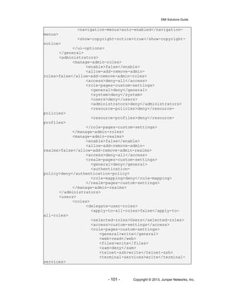 DMI Solutions Guide
- 101 - Copyright © 2013, Juniper Networks, Inc.
<navigation-menus>auto-enabled</navigation-
menus>
<show-copyright-notice>true</show-copyright-
notice>
</ui-options>
</general>
<administrators>
<manage-admin-roles>
<enable>false</enable>
<allow-add-remove-admin-
roles>false</allow-add-remove-admin-roles>
<access>deny-all</access>
<role-pages-custom-settings>
<general>deny</general>
<system>deny</system>
<users>deny</users>
<administrators>deny</administrators>
<resource-policies>deny</resource-
policies>
<resource-profiles>deny</resource-
profiles>
</role-pages-custom-settings>
</manage-admin-roles>
<manage-admin-realms>
<enable>false</enable>
<allow-add-remove-admin-
realms>false</allow-add-remove-admin-realms>
<access>deny-all</access>
<realm-pages-custom-settings>
<general>deny</general>
<authentication-
policy>deny</authentication-policy>
<role-mapping>deny</role-mapping>
</realm-pages-custom-settings>
</manage-admin-realms>
</administrators>
<users>
<roles>
<delegate-user-roles>
<apply-to-all-roles>false</apply-to-
all-roles>
<selected-roles>Users</selected-roles>
<access>custom-settings</access>
<role-pages-custom-settings>
<general>write</general>
<web>read</web>
<files>write</files>
<sam>deny</sam>
<telnet-ssh>write</telnet-ssh>
<terminal-services>write</terminal-
services>
 