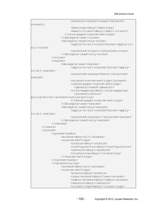 DMI Solutions Guide
- 102 - Copyright © 2013, Juniper Networks, Inc.
<network-connect>read</network-
connect>
<meetings>deny</meetings>
<email-client>deny</email-client>
</role-pages-custom-settings>
</delegate-user-roles>
<delegate-read-only-roles>
<apply-to-all-roles>false</apply-to-
all-roles>
<selected-roles></selected-roles>
</delegate-read-only-roles>
</roles>
<realms>
<delegate-user-realms>
<apply-to-all-realms>false</apply-
to-all-realms>
<selected-realms>Users</selected-
realms>
<access>custom-settings</access>
<realm-pages-custom-settings>
<general>read</general>
<role-mapping>deny</role-mapping>
<authentication-
policy>write</authentication-policy>
</realm-pages-custom-settings>
</delegate-user-realms>
<delegate-read-only-realms>
<apply-to-all-realms>false</apply-
to-all-realms>
<selected-realms></selected-realms>
</delegate-read-only-realms>
</realms>
</users>
<system>
<system-tasks>
<access>deny-all</access>
<custom-settings>
<status>deny</status>
<configuration>deny</configuration>
<network>deny</network>
<clustering>deny</clustering>
</custom-settings>
</system-tasks>
<log-monitoring>
<access>deny-all</access>
<custom-settings>
<events>deny</events>
<user-access>deny</user-access>
<admin-access>deny</admin-access>
<sensors>deny</sensors>
<client-logs>deny</client-logs>
 
