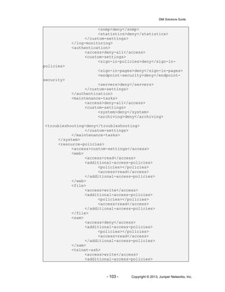 DMI Solutions Guide
- 103 - Copyright © 2013, Juniper Networks, Inc.
<snmp>deny</snmp>
<statistics>deny</statistics>
</custom-settings>
</log-monitoring>
<authentication>
<access>deny-all</access>
<custom-settings>
<sign-in-policies>deny</sign-in-
policies>
<sign-in-pages>deny</sign-in-pages>
<endpoint-security>deny</endpoint-
security>
<servers>deny</servers>
</custom-settings>
</authentication>
<maintenance-tasks>
<access>deny-all</access>
<custom-settings>
<system>deny</system>
<archiving>deny</archiving>
<troubleshooting>deny</troubleshooting>
</custom-settings>
</maintenance-tasks>
</system>
<resource-policies>
<access>custom-settings</access>
<web>
<access>read</access>
<additional-access-policies>
<policies></policies>
<access>read</access>
</additional-access-policies>
</web>
<file>
<access>write</access>
<additional-access-policies>
<policies></policies>
<access>read</access>
</additional-access-policies>
</file>
<sam>
<access>deny</access>
<additional-access-policies>
<policies></policies>
<access>read</access>
</additional-access-policies>
</sam>
<telnet-ssh>
<access>write</access>
<additional-access-policies>
 
