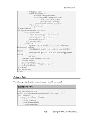 DMI Solutions Guide
- 105 - Copyright © 2013, Juniper Networks, Inc.
</telnet_ssh>
<terminal-services>
<access>deny</access>
<additional-access-profiles>
<profiles></profiles>
<access>read</access>
</additional-access-profiles>
</terminal-services>
</resource-profiles>
</admin-role>
<admin-role-default-options>
<session-options>
<idle-timeout>10</idle-timeout>
<max-timeout>60</max-timeout>
<roaming>enabled</roaming>
<netmask></netmask>
</session-options>
<ui-options>
<header-background-color>#336699</header-
background-color>
<navigation-menus>auto-enabled</navigation-
menus>
<show-copyright-notice>true</show-copyright-
notice>
</ui-options>
</admin-role-default-options>
</admin-roles>
</administrators>
</logical-system></logical-systems>
</configuration>
</config>
</edit-config>
</rpc>
Delete a Role
The following snippet deletes an administrator role with name role1.
Example for RPC
<rpc message-id='101'
xmlns='urn:ietf:params:xml:ns:netconf:base:1.0'>
<edit-config>
<target><running/></target>
<config>
<configuration>
<administrators>
<admin-roles>
 
