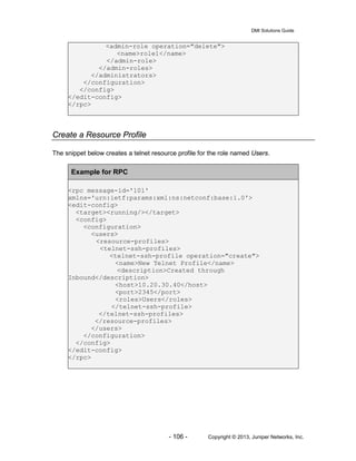DMI Solutions Guide
- 106 - Copyright © 2013, Juniper Networks, Inc.
<admin-role operation="delete">
<name>role1</name>
</admin-role>
</admin-roles>
</administrators>
</configuration>
</config>
</edit-config>
</rpc>
Create a Resource Profile
The snippet below creates a telnet resource profile for the role named Users.
Example for RPC
<rpc message-id='101'
xmlns='urn:ietf:params:xml:ns:netconf:base:1.0'>
<edit-config>
<target><running/></target>
<config>
<configuration>
<users>
<resource-profiles>
<telnet-ssh-profiles>
<telnet-ssh-profile operation="create">
<name>New Telnet Profile</name>
<description>Created through
Inbound</description>
<host>10.20.30.40</host>
<port>2345</port>
<roles>Users</roles>
</telnet-ssh-profile>
</telnet-ssh-profiles>
</resource-profiles>
</users>
</configuration>
</config>
</edit-config>
</rpc>
 